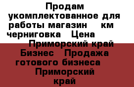 Продам укомплектованное для работы магазин 100км   черниговка › Цена ­ 300 000 - Приморский край Бизнес » Продажа готового бизнеса   . Приморский край